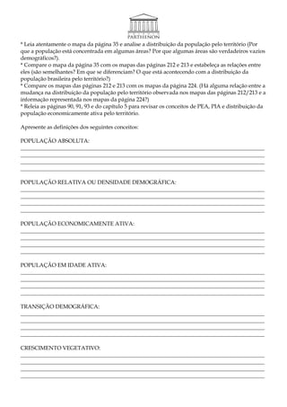 * Leia atentamente o mapa da página 35 e analise a distribuição da população pelo território (Por
que a população está concentrada em algumas áreas? Por que algumas áreas são verdadeiros vazios
demográficos?).
* Compare o mapa da página 35 com os mapas das páginas 212 e 213 e estabeleça as relações entre
eles (são semelhantes? Em que se diferenciam? O que está acontecendo com a distribuição da
população brasileira pelo território?)
* Compare os mapas das páginas 212 e 213 com os mapas da página 224. (Há alguma relação entre a
mudança na distribuição da população pelo território observada nos mapas das páginas 212/213 e a
informação representada nos mapas da página 224?)
* Releia as páginas 90, 91, 93 e do capítulo 5 para revisar os conceitos de PEA, PIA e distribuição da
população economicamente ativa pelo território.

Apresente as definições dos seguintes conceitos:

POPULAÇÃO ABSOLUTA:
________________________________________________________________________________________
________________________________________________________________________________________
________________________________________________________________________________________
________________________________________________________________________________________

POPULAÇÃO RELATIVA OU DENSIDADE DEMOGRÁFICA:
________________________________________________________________________________________
________________________________________________________________________________________
________________________________________________________________________________________
________________________________________________________________________________________

POPULAÇÃO ECONOMICAMENTE ATIVA:
________________________________________________________________________________________
________________________________________________________________________________________
________________________________________________________________________________________
________________________________________________________________________________________

POPULAÇÃO EM IDADE ATIVA:
________________________________________________________________________________________
________________________________________________________________________________________
________________________________________________________________________________________
________________________________________________________________________________________

TRANSIÇÃO DEMOGRÁFICA:
________________________________________________________________________________________
________________________________________________________________________________________
________________________________________________________________________________________
________________________________________________________________________________________

CRESCIMENTO VEGETATIVO:
________________________________________________________________________________________
________________________________________________________________________________________
________________________________________________________________________________________
________________________________________________________________________________________
 