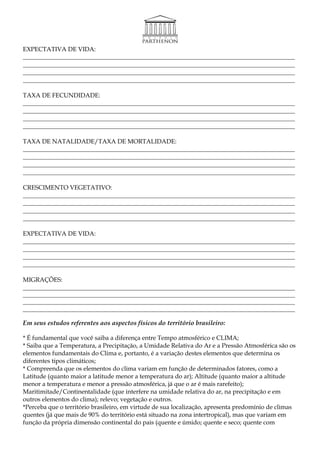 EXPECTATIVA DE VIDA:
________________________________________________________________________________________
________________________________________________________________________________________
________________________________________________________________________________________
________________________________________________________________________________________

TAXA DE FECUNDIDADE:
________________________________________________________________________________________
________________________________________________________________________________________
________________________________________________________________________________________
________________________________________________________________________________________

TAXA DE NATALIDADE/TAXA DE MORTALIDADE:
________________________________________________________________________________________
________________________________________________________________________________________
________________________________________________________________________________________
________________________________________________________________________________________

CRESCIMENTO VEGETATIVO:
________________________________________________________________________________________
________________________________________________________________________________________
________________________________________________________________________________________
________________________________________________________________________________________

EXPECTATIVA DE VIDA:
________________________________________________________________________________________
________________________________________________________________________________________
________________________________________________________________________________________
________________________________________________________________________________________

MIGRAÇÕES:
________________________________________________________________________________________
________________________________________________________________________________________
________________________________________________________________________________________
________________________________________________________________________________________

Em seus estudos referentes aos aspectos físicos do território brasileiro:

* É fundamental que você saiba a diferença entre Tempo atmosférico e CLIMA;
* Saiba que a Temperatura, a Precipitação, a Umidade Relativa do Ar e a Pressão Atmosférica são os
elementos fundamentais do Clima e, portanto, é a variação destes elementos que determina os
diferentes tipos climáticos;
* Compreenda que os elementos do clima variam em função de determinados fatores, como a
Latitude (quanto maior a latitude menor a temperatura do ar); Altitude (quanto maior a altitude
menor a temperatura e menor a pressão atmosférica, já que o ar é mais rarefeito);
Maritimitade/Continentalidade (que interfere na umidade relativa do ar, na precipitação e em
outros elementos do clima); relevo; vegetação e outros.
*Perceba que o território brasileiro, em virtude de sua localização, apresenta predomínio de climas
quentes (já que mais de 90% do território está situado na zona intertropical), mas que variam em
função da própria dimensão continental do pais (quente e úmido; quente e seco; quente com
 