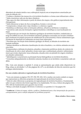 alternância de estação úmida e seca; subtropical; tropical com as temperaturas amenizadas por
conta da altitude; etc.)
* Conheça a dinâmica das massas de ar do território brasileiro e a forma como influenciam o clima.
* Saiba caracterizar cada um dos tipos climáticos.
* Seja capaz de obter informações a partir da leitura dos mapas e dos gráficos (especialmente dos
climogramas).
* Saiba diferenciar os tipos de chuva (orográficas, frontais e convectivas);
* Compreenda a relação entre o tipo climático e a cobertura vegetal;
* Estabeleça as diferenças entre as formações arbóreas, arbustivas, herbáceas e complexas.
* Caracterize cada uma das formações vegetais brasileiras e identifique as suas localizações no
mapa.
* Compreenda que em função das dinâmicas geológicas do território brasileiro, estabelecidas ao
longo de milhões de anos, há no território estruturas geológicas associadas aos escudos cristalinos
(que resultaram do próprio processo de solidificação da crosta terrestre) e bacias sedimentares (que
resultaram da deposição de sedimentos em áreas mais rebaixadas).
* Percebam que, em função desta dinâmica geológica do Brasil, as altitudes do território são
bastante modestas.
* Saibam identificar as diferentes classificações do relevo brasileiro, e os critérios adotados em cada
uma delas;
*Compreendam a definição de planícies, planaltos e depressões periféricas dentro do contexto da
classificação do relevo atual. (planaltos: erosão maior que a sedimentação; planície: sedimentação
maior que erosão; depressões: áreas rebaixadas, situadas entre um planalto de origem cristalina e
um planalto sedimentar);
* Identifiquem e caracterizem as principais bacias hidrográficas no território brasileiro;
* Conceitue adequadamente os domínios naturais, localize-os no território e caracterize cada um
deles.

Obs.: Leia com atenção o capítulo 3, reveja as apresentações que ainda estão disponíveis no
blog, refaça as atividades 1 a 8 das páginas 66 e 67 e as atividades da lista de exercícios que foi
entregue anteriormente.

Em seus estudos referentes à regionalização do território brasileiro:

 * Leia com atenção as páginas 152, 157, 158, 159, 160 e 161 e analise com muito cuidado os mapas
que representam as diferentes propostas de regionalização do território brasileiro.
* Além de saber diferenciar as propostas de regionalização do território brasileiro, é fundamental
saber em que contextos elas foram sugeridas e/ou implantadas. Por isso, a leitura das páginas 157,
159 e 160 são fundamentais para garantir essa revisão.
* Refaça a atividade da página 160 (Texto e Contexto) e as questões 2 e 3 da página 161.

* Lembre-se: A leitura de mapas, tabelas e gráficos é fundamental para a boa interpretação das questões e,
consequentemente, para a solução adequada aos problemas propostos.

                                                                            Bons estudos e bom exame.

                                                                                                     Edu
 