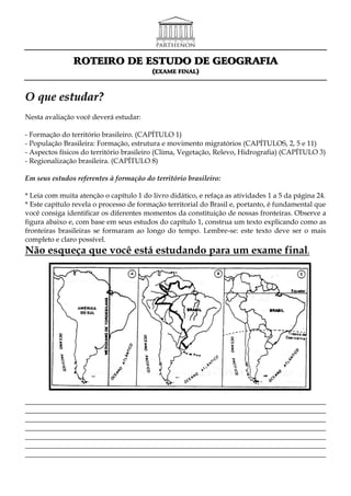 ROTEIRO DE ESTUDO DE GEOGRAFIA
                                         (EXAME FINAL)



O que estudar?
Nesta avaliação você deverá estudar:

- Formação do território brasileiro. (CAPÍTULO 1)
- População Brasileira: Formação, estrutura e movimento migratórios (CAPÍTULOS, 2, 5 e 11)
- Aspectos físicos do território brasileiro (Clima, Vegetação, Relevo, Hidrografia) (CAPÍTULO 3)
- Regionalização brasileira. (CAPÍTULO 8)

Em seus estudos referentes à formação do território brasileiro:

* Leia com muita atenção o capítulo 1 do livro didático, e refaça as atividades 1 a 5 da página 24.
* Este capítulo revela o processo de formação territorial do Brasil e, portanto, é fundamental que
você consiga identificar os diferentes momentos da constituição de nossas fronteiras. Observe a
figura abaixo e, com base em seus estudos do capítulo 1, construa um texto explicando como as
fronteiras brasileiras se formaram ao longo do tempo. Lembre-se: este texto deve ser o mais
completo e claro possível.
Não esqueça que você está estudando para um exame final.




_____________________________________________________________________________________
_____________________________________________________________________________________
_____________________________________________________________________________________
_____________________________________________________________________________________
_____________________________________________________________________________________
_____________________________________________________________________________________
_____________________________________________________________________________________
 