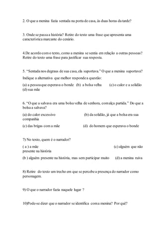2. O que a menina fazia sentada na porta de casa, às duas horas da tarde?
3. Onde se passaa história? Retire do texto uma frase que apresenta uma
característica marcante do cenário.
4.De acordo com o texto, como a menina se sentia em relação a outras pessoas?
Retire do texto uma frase para justificar sua resposta.
5. “Sentada nos degraus de sua casa, ela suportava.” O que a menina suportava?
Indique a alternativa que melhor respondea questão:
(a) a pessoaque esperava o bonde (b) a bolsa velha (c) o calor e a solidão
(d) sua mãe
6. “O que a salvava era uma bolsa velha de senhora, comalça partida.” Do que a
bolsa a salvava?
(a) do calor excessivo (b) da solidão, já que a bolsa era sua
companhia
(c) das brigas com a mãe (d) do homem que esperava o bonde
7) No texto, quem é o narrador?
( a ) a mãe (c) alguém que não
presente na história
(b ) alguém presente na história, mas sem participar muito (d) a menina ruiva
8) Retire do texto um trecho em que se percebea presença do narrador como
personagem.
9) O que o narrador fazia naquele lugar ?
10)Pode-se dizer que o narrador se identifica coma menina? Por quê?
 