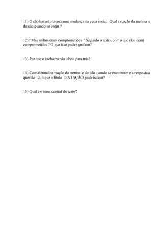 11) O cão basset provocauma mudança na cena inicial. Qual a reação da menina e
do cão quando se veem ?
12) “Mas ambos eram comprometidos.”Segundo o texto, como que eles eram
comprometidos ? O que isso podesignificar?
13) Porque o cachorro não olhou para trás?
14) Considerando a reação da menina e do cão quando se encontram e a respostaà
questão 12, o que o título TENTAÇÃO podeindicar?
15) Qual é o tema central do texto?
 