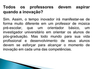 Todos os professores devem aspirar
quando a inovação?
Sim. Assim, o tempo inovador irá manifestar-se de
forma muito diferente em um professor de música
pré-escolar, que um orientador básico, um
investigador universitário em orientar os alunos de
pós-graduação. Mas todo mundo para sua vida
profissional e desenvolvimento de seus alunos
devem se esforçar para alcançar o momento de
inovação em cada uma das competências.
 
