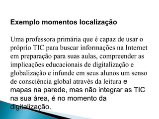 Exemplo momentos localização
Uma professora primária que é capaz de usar o
próprio TIC para buscar informações na Internet
em preparação para suas aulas, compreender as
implicações educacionais de digitalização e
globalização e infunde em seus alunos um senso
de consciência global através da leitura e
mapas na parede, mas não integrar as TIC
na sua área, é no momento da
digitalização.
 
