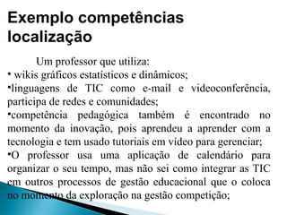 Exemplo competências
localização
Um professor que utiliza:
• wikis gráficos estatísticos e dinâmicos;
•linguagens de TIC como e-mail e videoconferência,
participa de redes e comunidades;
•competência pedagógica também é encontrado no
momento da inovação, pois aprendeu a aprender com a
tecnologia e tem usado tutoriais em vídeo para gerenciar;
•O professor usa uma aplicação de calendário para
organizar o seu tempo, mas não sei como integrar as TIC
em outros processos de gestão educacional que o coloca
no momento da exploração na gestão competição;
 