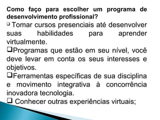 Como faço para escolher um programa de
desenvolvimento profissional?
 Tomar cursos presenciais até desenvolver
suas habilidades para aprender
virtualmente.
Programas que estão em seu nível, você
deve levar em conta os seus interesses e
objetivos.
Ferramentas específicas de sua disciplina
e movimento integrativa à concorrência
inovadora tecnologia.
 Conhecer outras experiências virtuais;
 