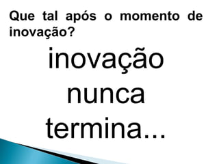 Que tal após o momento de
inovação?
inovação
nunca
termina...
 