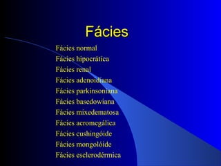 FáciesFácies
Fácies normal
Fácies hipocrática
Fácies renal
Fácies adenoidiana
Fácies parkinsoniana
Fácies basedowiana
Fácies mixedematosa
Fácies acromegálica
Fácies cushingóide
Fácies mongolóide
Fácies esclerodérmica
 