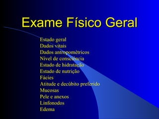 Exame Físico GeralExame Físico Geral
Estado geral
Dados vitais
Dados antropométricos
Nível de consciência
Estado de hidratação
Estado de nutrição
Fácies
Atitude e decúbito preferido
Mucosas
Pele e anexos
Linfonodos
Edema
 