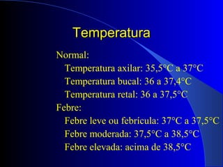 TemperaturaTemperatura
Normal:
Temperatura axilar: 35,5°C a 37°C
Temperatura bucal: 36 a 37,4°C
Temperatura retal: 36 a 37,5°C
Febre:
Febre leve ou febrícula: 37°C a 37,5°C
Febre moderada: 37,5°C a 38,5°C
Febre elevada: acima de 38,5°C
 