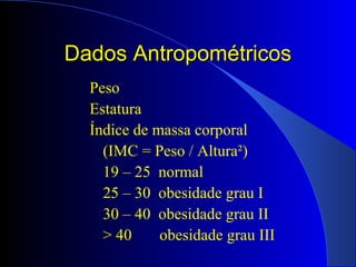 Dados AntropométricosDados Antropométricos
Peso
Estatura
Índice de massa corporal
(IMC = Peso / Altura²)
19 – 25 normal
25 – 30 obesidade grau I
30 – 40 obesidade grau II
> 40 obesidade grau III
 