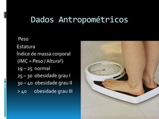Dados Antropométricos
Peso
Estatura
Índice de massa corporal
(IMC = Peso / Altura²)
19 – 25 normal
25 – 30 obesidade grau I
30 – 40 obesidade grau II
> 40 obesidade grau III
 
