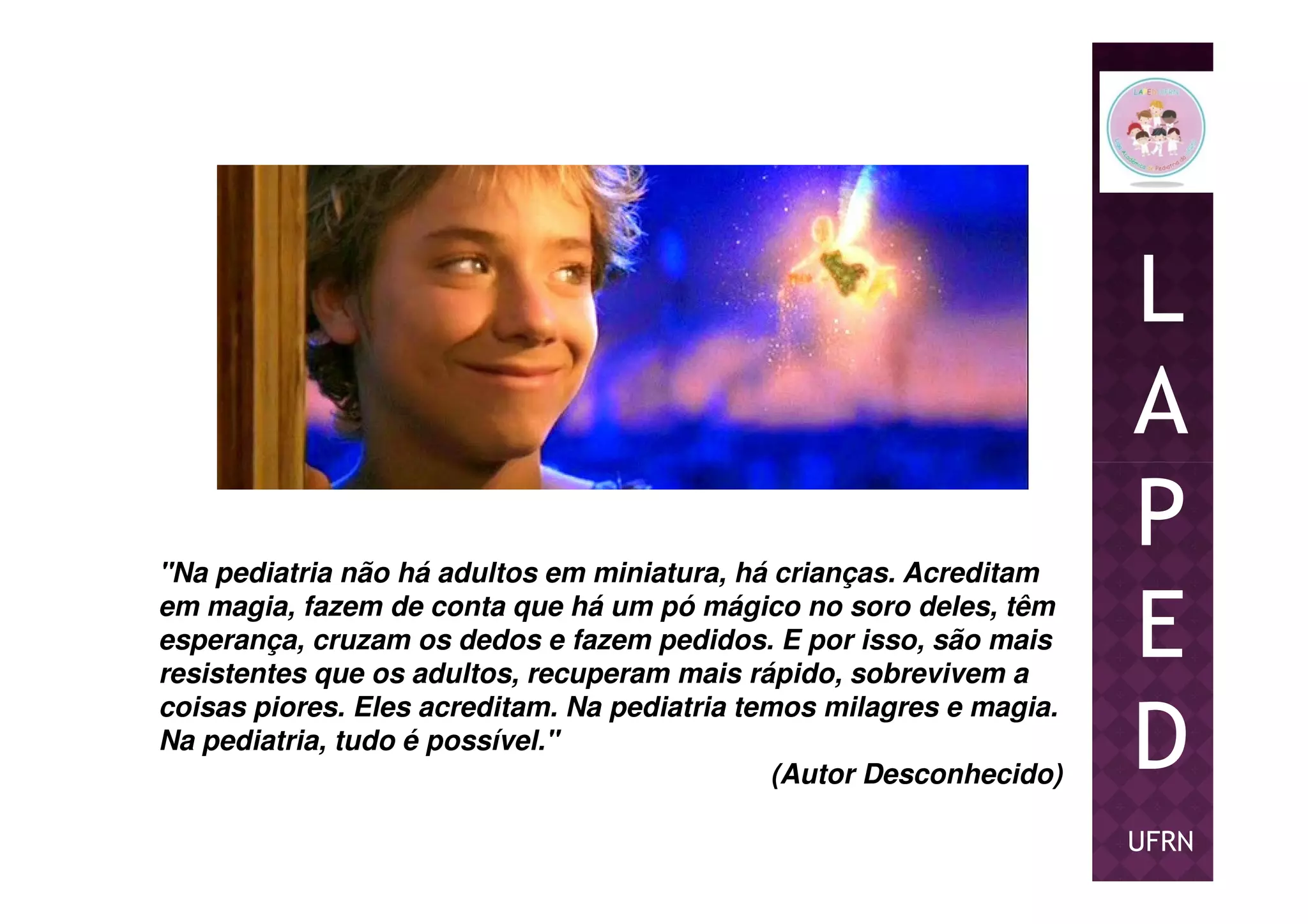 L
A
PP
E
D
UFRN
"Na pediatria não há adultos em miniatura, há crianças. Acreditam
em magia, fazem de conta que há um pó mágico no soro deles, têm
esperança, cruzam os dedos e fazem pedidos. E por isso, são mais
resistentes que os adultos, recuperam mais rápido, sobrevivem a
coisas piores. Eles acreditam. Na pediatria temos milagres e magia.
Na pediatria, tudo é possível."
(Autor Desconhecido)
 