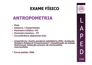 ANTROPOMETRIA
Peso
Estatura / Comprimento
Perímetro Cefálico –PC
Perímetro torácico – PT
L
A
P
Perímetro torácico – PT
Circunferência abdominal (CA)
Importância: Ganho ponderal satisfatório (RN), Avaliação
Pondero-Estatural (Crescimento)*,Classificação do Estado
Nutricional, Detecção precoce de microcefalia,
macrocefalia.
* Curva padrão: OMS
P
E
D
UFRN
 