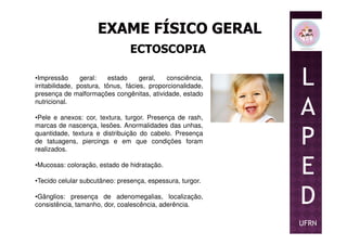ECTOSCOPIA
•Impressão geral: estado geral, consciência,
irritabilidade, postura, tônus, fácies, proporcionalidade,
presença de malformações congênitas, atividade, estado
nutricional.
•Pele e anexos: cor, textura, turgor. Presença de rash,
marcas de nascença, lesões. Anormalidades das unhas,
L
A
P
marcas de nascença, lesões. Anormalidades das unhas,
quantidade, textura e distribuição do cabelo. Presença
de tatuagens, piercings e em que condições foram
realizados.
•Mucosas: coloração, estado de hidratação.
•Tecido celular subcutâneo: presença, espessura, turgor.
•Gânglios: presença de adenomegalias, localização,
consistência, tamanho, dor, coalescência, aderência.
P
E
D
UFRN
 