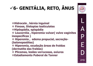 6- GENITÁLIA, RETO, ÂNUS
Hidrocele , hérnia inguinal
Fimose, Distopias testiculates
Hipóspádia, epispádia
Leucorréia , hiperemia vulvar( vulvo vaginites
L
A
P
Leucorréia , hiperemia vulvar( vulvo vaginites
inespecíficas )
Hiperemia , edema prepucial, secreção-
(balanopostites)
Hiperemia, exudação áreas de fraldas
(dermatite das fraldas)
Plicomas, lesões verrucosas, oxiuros
Estadiamento Puberal de Tanner
P
E
D
UFRN
 