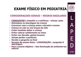 CONSIDERAÇOES GERAIS – REGRAS BASILARES
CONQUISTAR a simpatia e a confiança - criança /pais
Delicadeza na abordagem da criança
Conversar com a criança antes e durante o exame
Criança no colo ou nos braços da mãe
L
A
P
Criança no colo ou nos braços da mãe
Evitar imediato deitar a criança
Evitar colocar subitamente na mesa
Evitar voz elevada, gestos bruscos
Jamais perder a paciência
Ouvido e garganta no final
Sucesso do exame físico – COOPERAÇÃO : conquista X
abordagem
Para o exame objetivo – boa iluminação do ambiente-luz
natural
P
E
D
UFRN
 