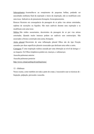 Subcrepitantes: Assemelha-se ao rompimento de pequenas bolhas, podendo ser
auscultados nenhuma final da expiração e início da inspiração, não se modificam com
uma tosse. Indicativos de pneumonia bronquite, broncopneumonia.
Roncos: Ocorrem em consequência da passagem de ar pelas vias aéreas estreitadas,
repletas de secreções ou líquidos. São mais audíveis durante uma expiração e se
modificam com uma tosse.
Sibilos: São ruídos sussurrantes, decorrentes da passagem do ar por vias aéreas
estreitadas. Quando muito intensos podem ser audíveis sem estetoscópio. São
associados a bronco constrição uma asma, bronquite.
Atrito pleural: Decorrente de uma inflamação pleural filhos são do tipo Fricção
causados por duas superfícies pleurais ressecadas que deslizam uma sobre a outra.
Cornagem: É uma respiração ruidosa causada por uma obstrução ao nível da laringe e /
ou traqueia. Os Filhos timpânicos podem ser, maciços, e submaciços
Ausculta pulmonar anterior
Ausculta pulmonar posterior
http://www.virtual.unifesp.br/unifesp/torax/


12 - Abdômen
Nesse exame, como também em toda a parte do corpo, é necessário usar as técnicas de :
Inspeção, palpação, percussão e ausculta.
 