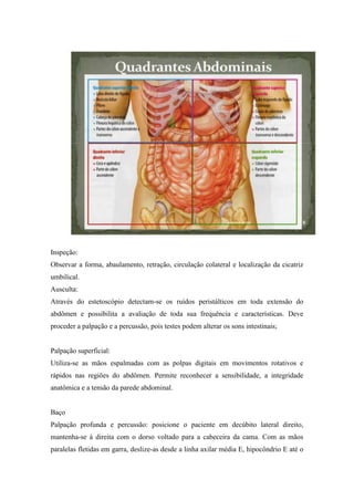 Inspeção:
Observar a forma, abaulamento, retração, circulação colateral e localização da cicatriz
umbilical.
Ausculta:
Através do estetoscópio detectam-se os ruídos peristálticos em toda extensão do
abdômen e possibilita a avaliação de toda sua frequência e características. Deve
proceder a palpação e a percussão, pois testes podem alterar os sons intestinais;


Palpação superficial:
Utiliza-se as mãos espalmadas com as polpas digitais em movimentos rotativos e
rápidos nas regiões do abdômen. Permite reconhecer a sensibilidade, a integridade
anatômica e a tensão da parede abdominal.


Baço
Palpação profunda e percussão: posicione o paciente em decúbito lateral direito,
mantenha-se à direita com o dorso voltado para a cabeceira da cama. Com as mãos
paralelas fletidas em garra, deslize-as desde a linha axilar média E, hipocôndrio E até o
 