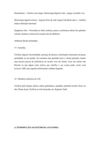 Hematêmese -- Vômito com sangue. Hemorragia digestiva alta - sangue vermelho vivo


Hemorragia digestiva baixa - Aspecto borra de café Aspecto fecalóide odor e - também
indicar obstrução intestinal.


Epigástrica Dor -- Percebida na linha mediana, poucos centímetros abaixo do apêndice
xifoide; contínua e intensa dor na parte alta do abdômen.


Abdômen flácido distendido,


13 - Genitália


Verificar alguma Anormalidade, presença de diurese e eliminações intestinais em pouca
quantidade ou em grande. Ao examinar uma genitália (caso o cliente permita), manter
uma terceira pessoa de preferência do mesmo sexo do cliente. Caso um cliente não
Permita ou por algum outro motivo que interfira o seu exame pode, assim você
escrever: (SIC) que significa Informações colhidas Segundo.




14 - Membros inferiores (E e D)


Verificar pele íntegra, edema, unhas quebradiças, sujidades, perfusão tissular eficaz ou
não. Planta do pé, Verificar se está ressecada, etc. Registrar Tudo.




A. INTRODUÇÃO AO ESTUDO DA ANATOMIA
 