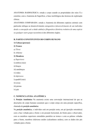 ANATOMIA RADIOLÓGICA: estuda o corpo usando as propriedades dos raios X e
constitui, com a Anatomia de Superfície, a base morfológica das técnicas de exploração
clínica;
ANATOMIA COMPARADA: estuda a Anatomia de diferentes espécies animais com
particular enfoque ao desenvolvimento ontogenético (desenvolvimento de um indivíduo
desde a concepção até a idade adulta) e filogenético (história evolutiva de uma espécie
ou qualquer outro grupo taxonômico) dos diferentes órgãos.


B. PARTES CONSTITUINTES DO CORPO HUMANO
1) Cabeça (pescoço)
2) Tronco
a) Tórax
b) Abdome
3) Membros
a) Superiores
i) ombros (raiz)
ii) braços
iii) antebraços
iv) mãos
b) Inferiores
i) quadril (raiz)
ii) coxas
iii) pernas
iv) pés


C. NOMENCLATURA ANATÔMICA
1. Posição Anatômica Na anatomia existe uma convenção internacional de que as
descrições do corpo humano assumem que o corpo esteja em uma posição específica,
chamada de posição anatômica.
Na posição anatômica, o indivíduo está em posição ereta, em pé (posição ortostática)
com a face voltada para a frente e em posição horizontal, de frente para o observador,
com os membros superiores estendidos paralelos ao tronco e com as palmas voltadas
para a frente, membros inferiores unidos (calcanhares unidos), com os dedos dos pés
voltados para a frente.
 