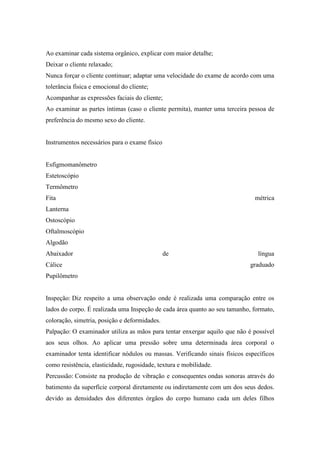 Ao examinar cada sistema orgânico, explicar com maior detalhe;
Deixar o cliente relaxado;
Nunca forçar o cliente continuar; adaptar uma velocidade do exame de acordo com uma
tolerância física e emocional do cliente;
Acompanhar as expressões faciais do cliente;
Ao examinar as partes íntimas (caso o cliente permita), manter uma terceira pessoa de
preferência do mesmo sexo do cliente.


Instrumentos necessários para o exame físico


Esfigmomanômetro
Estetoscópio
Termômetro
Fita                                                                          métrica
Lanterna
Ostoscópio
Oftalmoscópio
Algodão
Abaixador                                      de                              língua
Cálice                                                                       graduado
Pupilômetro


Inspeção: Diz respeito a uma observação onde é realizada uma comparação entre os
lados do corpo. É realizada uma Inspeção de cada área quanto ao seu tamanho, formato,
coloração, simetria, posição e deformidades.
Palpação: O examinador utiliza as mãos para tentar enxergar aquilo que não é possível
aos seus olhos. Ao aplicar uma pressão sobre uma determinada área corporal o
examinador tenta identificar nódulos ou massas. Verificando sinais físicos específicos
como resistência, elasticidade, rugosidade, textura e mobilidade.
Percussão: Consiste na produção de vibração e consequentes ondas sonoras através do
batimento da superfície corporal diretamente ou indiretamente com um dos seus dedos.
devido as densidades dos diferentes órgãos do corpo humano cada um deles filhos
 