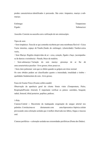 produz característicos identificados à percussão. São estes: timpanico, maciço e sub-
maciço.


Estômago:                                                                    Timpanismo
Fígado:                                                                      Submacicez


Ausculta: Consiste na ausculta com a utilização de um estetoscópio.


Tipos de som:
◦ Som timpânico: Área de ar que contenha recoberta por uma membrana flexível - Caixa
Vazia intestino, espaço de Traube (fundo do estômago). (elasticidade) Tambor-caixa
vazia,.
◦ Som Maciço: Regiões desprovidas de ar - coxa, coração, fígado e baço. (acompanha-
se de dureza e resistência) - Parede, bloco de madeira.
◦   Som submaciço: Variação        do    som     maciço   -presença   de    ar   lhe   dá
uma característica peculiar - livro grosso, tórax pouco ar.
◦ Som claro pulmonar: som que se obtém quando se golpeia um tórax normal.
Os sons obtidos podem ser classificados quanto a intensidade, tonalidade e timbre -
qualidades fundamentais do som. -livro grosso.


Fases do Exame Físico (Exame cefalo-caudal)
Observação da aparência geral do cliente Sinais vitais (Temperatura, Pulso,
RespiraçãoPressão Arterial). É importante verificar os pulsos: carotídeo, braquial,
radial, femoral, tibial posterior, poplíteo, pedioso.


1-Pele:
Cianose Central -- Decorrente da inadequada oxigenação do sangue arterial nos
pulmões. Correlaciona-se          diretamente com         uma hipoxemia e hipóxia celular
provocando uma coloração azulada que é melhor observada nos lábios, língua e mucosa
oral.


Cianose periférica -- coloração azulada nas extremidades periféricas (Ponta dos Dedos).
 
