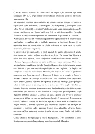 O corpo humano consiste de vários níveis de organização estrutural que estão
associados entre si. O nível químico inclui todas as substâncias químicas necessárias
para manter a vida.
As substâncias químicas são constituídas de átomos, a menor unidade de matéria, e
alguns deles, como o carbono (C), o hidrogênio (H), o oxigênio (O), o nitrogênio (N), o
cálcio (Ca), o potássio (K) e o sódio (Na) são essenciais para a manutenção da vida. Os
átomos combinam-se para formar moléculas; dois ou mais átomos unidos. Exemplos
familiares de moléculas são as proteínas, os carboidratos, as gorduras e as vitaminas.
As moléculas, por sua vez, combinam-se para formar o próximo nível de organização: o
nível celular. As células são as unidades estruturais e funcionais básicas de um
organismo. Entre os muitos tipos de células existentes no corpo estão as células
musculares, nervosas e sanguíneas.
O terceiro nível de organização é o nível tecidual. Os tecidos são grupos de células
semelhantes que, juntas, realizam uma função particular. Os quatro tipos básicos de
tecido são tecido epitelial, tecido conjuntivo, tecido muscular e tecido nervoso. As
células na Figura acima formam um tecido epitelial que reveste o estômago. Cada célula
tem sua função específica na digestão. Quando diferentes tipos de tecidos estão unidos,
eles formam o próximo nível de organização: o nível orgânico. Os Órgãos são
compostos de dois ou mais tecidos diferentes, têm funções específicas e geralmente
apresentam uma forma reconhecível. Exemplos de órgãos são o coração, o fígado, os
pulmões, o cérebro e o estômago. A túnica serosa é uma camada de tecido conjuntivo e
tecido epitelial, estando localizada na superfície externa do estômago, que o protege e
reduz o atrito quando o estômago se move e roça em outros órgãos vizinhos. As
camadas de tecido muscular do estômago estão localizadas abaixo da túnica serosa e
contraem-se para misturar o bolo alimentar e transportá-la para o próximo órgão
digestório (intestino delgado). A camada de tecido epitelial que reveste o estômago
produz muco, ácido e enzimas que auxiliam na digestão. O quinto nível de organização
é o nível sistêmico. Um sistema consiste de órgãos relacionados que desempenham uma
função comum. O sistema digestório, que funciona na digestão e na absorção dos
alimentos, é composto pelos seguintes órgãos: boca, glândulas salivares, faringe
(garganta), esôfago, estômago, intestino delgado, intestino grosso, fígado, vesícula biliar
e pâncreas.
O mais alto nível de organização é o nível de organismo. Todos os sistemas do corpo
funcionando como um todo compõem o organismo - um indivíduo vivo.
 
