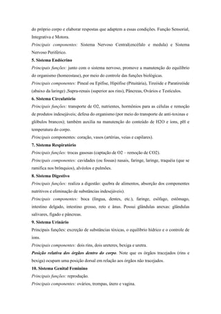 do próprio corpo e elaborar respostas que adaptem a essas condições. Função Sensorial,
Integrativa e Motora.
Principais componentes: Sistema Nervoso Central(encéfalo e medula) e Sistema
Nervoso Periférico.
5. Sistema Endócrino
Principais funções: junto com o sistema nervoso, promove a manutenção do equilíbrio
do organismo (homeostase), por meio do controle das funções biológicas.
Principais componentes: Pineal ou Epífise, Hipófise (Pituitária), Tireóide e Paratireóide
(abaixo da laringe) ,Supra-renais (superior aos rins), Pâncreas, Ovários e Testículos.
6. Sistema Circulatório
Principais funções: transporte de O2, nutrientes, hormônios para as células e remoção
de produtos indesejáveis; defesa do organismo (por meio do transporte de anti-toxinas e
glóbulos brancos); também auxilia na manutenção do conteúdo de H2O e íons, pH e
temperatura do corpo.
Principais componentes: coração, vasos (artérias, veias e capilares).
7. Sistema Respiratório
Principais funções: trocas gasosas (captação de O2 – remoção de CO2).
Principais componentes: cavidades (ou fossas) nasais, faringe, laringe, traquéia (que se
ramifica nos brônquios), alvéolos e pulmões.
8. Sistema Digestivo
Principais funções: realiza a digestão: quebra de alimentos, absorção dos componentes
nutritivos e eliminação de substâncias indesejáveis).
Principais componentes: boca (língua, dentes, etc.), faringe, esôfago, estômago,
intestino delgado, intestino grosso, reto e ânus. Possui glândulas anexas: glândulas
salivares, fígado e pâncreas.
9. Sistema Urinário
Principais funções: excreção de substâncias tóxicas, o equilíbrio hídrico e o controle de
íons.
Principais componentes: dois rins, dois ureteres, bexiga e uretra.
Posição relativa dos órgãos dentro do corpo. Note que os órgãos tracejados (rins e
bexiga) ocupam uma posição dorsal em relação aos órgãos não tracejados.
10. Sistema Genital Feminino
Principais funções: reprodução.
Principais componentes: ovários, trompas, útero e vagina.
 