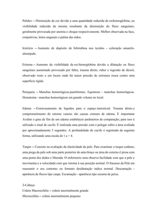 Palidez -- Diminuição da cor devido a uma quantidade reduzida de oxihemoglobina, ou
visibilidade reduzida da mesma resultante da diminuição do fluxo sanguíneo,
geralmente provocada por anemia e choque respectivamente. Melhor observada na face,
conjuntivas, leitos ungueais e palma das mãos.


Icterícia -- Aumento de depósito de bilirrubina nos tecidos - coloração amarelo-
alaranjada.


Eritema -- Aumento da visibilidade da oxi-hemoglobina devido a dilatação ou fluxo
sanguíneo aumentado provocado por febre, trauma direto, rubor e ingestão de álcool,
observado rosto e em locais onde há maior pressão de estrutura óssea contra uma
superfície rígida.


Petequeia -- Manchas hemorrágicas puntiformes. Equimose - manchas hemorrágicas.
Hematoma - manchas hemorrágicas em grande volume no local.


Edema -- Extravasamento de líquidos para o espaço intersticial. Trauma direto e
comprometimento do retorno venoso são causas comuns de edema. È importante
Avaliar o grau de fim de um edema estabelecer parâmetros de comparação, para isso é
utilizado o sinal de cacifo. É realizada uma pressão com o polegar sobre a área avaliada
por aproximadamente 5 segundos. A profundidade do cacifo é registrada da seguinte
forma, utilizando uma escala de 1 a + 4.


Turgor -- Consiste na avaliação da elasticidade da pele. Para examinar o turgor cutâneo,
uma prega da pele sob uma parte posterior do ante-braço ou área do externo é presa com
uma ponta dos dedos e liberada. O enfermeiro uma observa facilidade com que a pele e
movimenta e a velocidade com que retorna à sua posição normal. O fracasso da Pele em
reassumir o seu contorno ou formato desidratação indica normal. Descamação -
aparência de flocos tipo caspa. Escamação - aparência tipo escama de peixe.


2-Cabeça:
Crânio Macrocefalia -- crânio anormalmente grande
Microcefalia -- crânio anormalmente pequeno
 