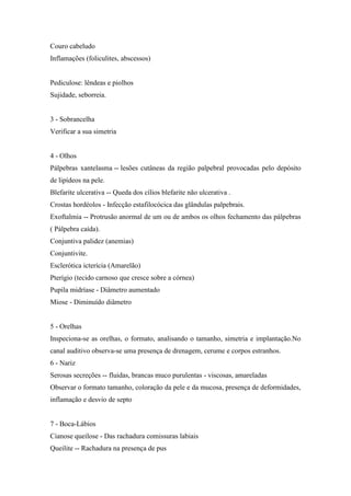 Couro cabeludo
Inflamações (foliculites, abscessos)


Pediculose: lêndeas e piolhos
Sujidade, seborreia.


3 - Sobrancelha
Verificar a sua simetria


4 - Olhos
Pálpebras xantelasma -- lesões cutâneas da região palpebral provocadas pelo depósito
de lipídeos na pele.
Blefarite ulcerativa -- Queda dos cílios blefarite não ulcerativa .
Crostas hordéolos - Infecção estafilocócica das glândulas palpebrais.
Exoftalmia -- Protrusão anormal de um ou de ambos os olhos fechamento das pálpebras
( Pálpebra caída).
Conjuntiva palidez (anemias)
Conjuntivite.
Esclerótica icterícia (Amarelão)
Pterígio (tecido carnoso que cresce sobre a córnea)
Pupila midríase - Diâmetro aumentado
Miose - Diminuído diâmetro


5 - Orelhas
Inspeciona-se as orelhas, o formato, analisando o tamanho, simetria e implantação.No
canal auditivo observa-se uma presença de drenagem, cerume e corpos estranhos.
6 - Nariz
Serosas secreções -- fluidas, brancas muco purulentas - viscosas, amareladas
Observar o formato tamanho, coloração da pele e da mucosa, presença de deformidades,
inflamação e desvio de septo


7 - Boca-Lábios
Cianose queilose - Das rachadura comissuras labiais
Queilite -- Rachadura na presença de pus
 
