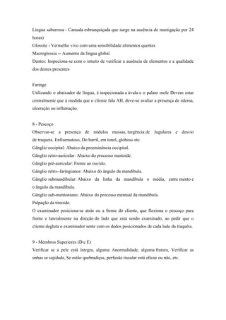 Língua saburrosa - Camada esbranquiçada que surge na ausência de mastigação por 24
horas)
Glossite - Vermelho vivo com uma sensibilidade alimentos quentes
Macroglossia -- Aumento da língua global
Dentes: Inspeciona-se com o intuito de verificar a ausência de elementos e a qualidade
dos dentes presentes


Faringe
Utilizando o abaixador de língua, é inspecionada a úvula e o palato mole Devem estar
centralmente que à medida que o cliente fala AH, deve-se avaliar a presença de edema,
ulceração ou inflamação.


8 - Pescoço
Observar-se a presença de nódulos massas, turgência de Jugulares e desvio
de traqueia. Enfisematoso, Do barril, em tonel, globoso etc.
Gânglio occipital: Abaixo da proeminência occipital.
Gânglio retro-auricular: Abaixo do processo mastoide.
Gânglio pré-auricular: Frente ao ouvido.
Gânglio retro--faringianos: Abaixo do ângulo da mandíbula.
Gânglio submandibular: Abaixo da linha da mandíbula o média, entre mento e
o ângulo da mandíbula.
Gânglio sub-mentoniano: Abaixo do processo mentual da mandíbula.
Palpação da tireoide.
O examinador posiciona-se atrás ou a frente do cliente, que flexiona o pescoço para
frente e lateralmente na direção do lado que está sendo examinado, ao pedir que o
cliente degluta o examinador sente com os dedos posicionados de cada lado da traquéia.


9 - Membros Superiores (D e E)
Verificar se a pele está íntegra, alguma Anormalidade, alguma fratura, Verificar as
unhas se sujidade, Se estão quebradiças, perfusão tissular está eficaz ou não, etc.
 