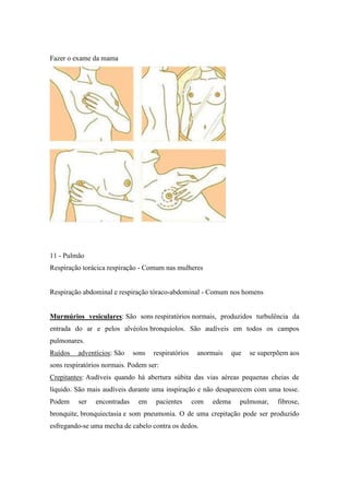 Fazer o exame da mama




11 - Pulmão
Respiração torácica respiração - Comum nas mulheres


Respiração abdominal e respiração tóraco-abdominal - Comum nos homens


Murmúrios vesiculares: São sons respiratórios normais, produzidos turbulência da
entrada do ar e pelos alvéolos bronquíolos. São audíveis em todos os campos
pulmonares.
Ruídos   adventícios: São     sons   respiratórios    anormais     que   se superpõem aos
sons respiratórios normais. Podem ser:
Crepitantes: Audíveis quando há abertura súbita das vias aéreas pequenas cheias de
líquido. São mais audíveis durante uma inspiração e não desaparecem com uma tosse.
Podem    ser    encontradas    em    pacientes       com   edema     pulmonar,    fibrose,
bronquite, bronquiectasia e som pneumonia. O de uma crepitação pode ser produzido
esfregando-se uma mecha de cabelo contra os dedos.
 