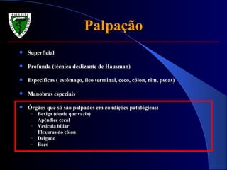 Palpação Superficial Profunda (técnica deslizante de Hausman) Específicas ( estômago, íleo terminal, ceco, cólon, rim, psoas) Manobras especiais Órgãos que só são palpados em condições patológicas: Bexiga (desde que vazia) Apêndice cecal Vesícula biliar Flexuras do cólon Delgado Baço 
