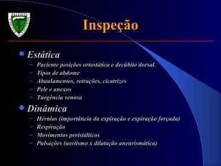Inspeção Estática Paciente posições ortostática e decúbito dorsal. Tipos de abdome Abaulamentos, retrações, cicatrizes Pele e anexos Turgência venosa Dinâmica Hérnias (importância da expiração e expiração forçada) Respiração Movimentos peristálticos Pulsações (aortismo x dilatação aneurismática) 