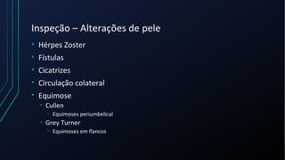 Inspeção – Alterações de pele
• Hérpes Zoster
• Fístulas
• Cicatrizes
• Circulação colateral
• Equimose
• Cullen
• Equimoses periumbelical
• Grey Turner
• Equimoses em flancos
 