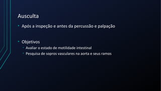 Ausculta
• Após a inspeção e antes da percussão e palpação
• Objetivos
• Avaliar o estado de motilidade intestinal
• Pesquisa de sopros vasculares na aorta e seus ramos
 