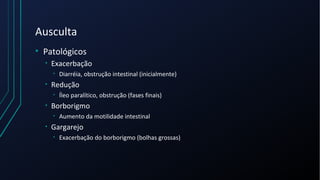 Ausculta
• Patológicos
• Exacerbação
• Diarréia, obstrução intestinal (inicialmente)
• Redução
• Íleo paralítico, obstrução (fases finais)
• Borborigmo
• Aumento da motilidade intestinal
• Gargarejo
• Exacerbação do borborigmo (bolhas grossas)
 