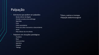 Palpação
• Estruturas que podem ser palpadas:
• Borda inferior do fígado
• Grande curvatura do estômago
• Sigmóide
• Ceco
• Cólon ascendente
• Partes do cólon transverso e descendente
• Aorta
• Pólo inferior do rim direito
• Palpáveis em situações patológicas
• Duodeno
• Baço
• Vesícula biliar
• Apêndice
• Delgado
• *Bexiga
*Útero, ovários e trompas
-Palpação abdominovaginal
 