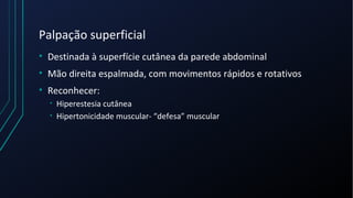 Palpação superficial
• Destinada à superfície cutânea da parede abdominal
• Mão direita espalmada, com movimentos rápidos e rotativos
• Reconhecer:
• Hiperestesia cutânea
• Hipertonicidade muscular- “defesa” muscular
 