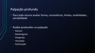 Palpação profunda
• Para toda víscera avaliar forma, consistência, limites, mobilidades,
sensibilidade
• Ruídos produzidos na palpação
• Roncos
• Borborigmos
• Gargarejo
• Vascolejo
• Patinhação
 