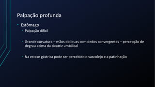 Palpação profunda
• Estômago
• Palpação difícil
• Grande curvatura – mãos oblíquas com dedos convergentes – percepção de
degrau acima da cicatriz umbilical
• Na estase gástrica pode ser percebido o vascolejo e a patinhação
 