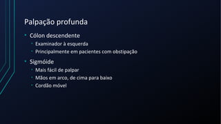 Palpação profunda
• Cólon descendente
• Examinador à esquerda
• Principalmente em pacientes com obstipação
• Sigmóide
• Mais fácil de palpar
• Mãos em arco, de cima para baixo
• Cordão móvel
 