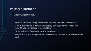 Palpação profunda
• Tumores abdominais
• Verificar se é tumor de parede abdominal ou não – flexão do tronco
• Massas abdominais – avaliar localização, forma, tamanho, superfície,
consistência, mobilidade e pulsatilidade
• Tumores fixos – Geralmente retroperitoneais
• Aneurismas – Pulsação percebida em todos os sentidos e com intensidade
igual
 