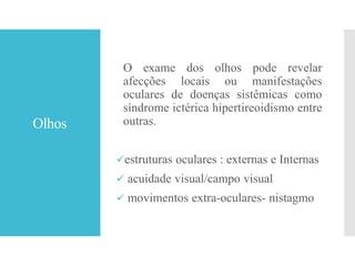 Olhos
O exame dos olhos pode revelar
afecções locais ou manifestações
oculares de doenças sistêmicas como
síndrome ictérica hipertireoidismo entre
outras.
estruturas oculares : externas e Internas
 acuidade visual/campo visual
 movimentos extra-oculares- nistagmo
 