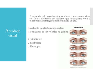 Acuidade
visual
É mantida pelo movimentos oculares e sue exame deve
ser feito solicitando ao paciente que acompanhe com o
olhar o movimentação de determinado objeto.
 avaliação do alinhamento ocular;
 localização da luz refletida na córnea.
Estrabismo:
 Esotropia;
 Exotropia.
 