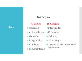 Boca
Inspeção
A. Lábios
coloração;
 deformidades;
 simetria;
 integridade;
 umidade;
 movimentação
B. Gengiva
integridade;
Coloração;
 Edema;
 Hemorragia;
 processos inflamatórios e
infecciosos
 