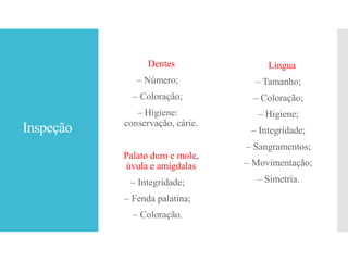Inspeção
Dentes
– Número;
– Coloração;
– Higiene:
conservação, cárie.
Palato duro e mole,
úvula e amígdalas
– Integridade;
– Fenda palatina;
– Coloração.
Língua
– Tamanho;
– Coloração;
– Higiene;
– Integridade;
– Sangramentos;
– Movimentação;
– Simetria.
 