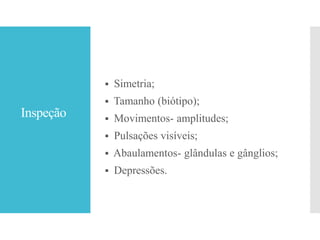 Inspeção
 Simetria;
 Tamanho (biótipo);
 Movimentos- amplitudes;
 Pulsações visíveis;
 Abaulamentos- glândulas e gânglios;
 Depressões.
 