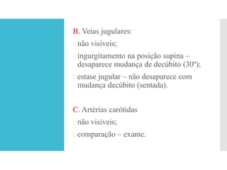 B. Veias jugulares:
não visíveis;
ingurgitamento na posição supina –
desaparece mudança de decúbito (30º);
estase jugular – não desaparece com
mudança decúbito (sentada).
C. Artérias carótidas
não visíveis;
comparação – exame.
 